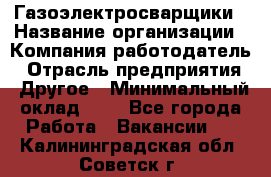 Газоэлектросварщики › Название организации ­ Компания-работодатель › Отрасль предприятия ­ Другое › Минимальный оклад ­ 1 - Все города Работа » Вакансии   . Калининградская обл.,Советск г.